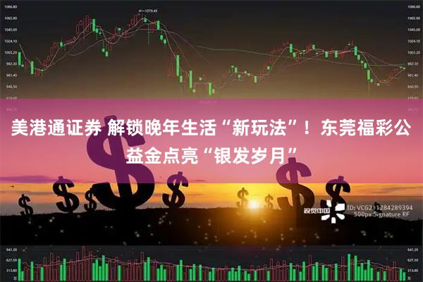 美港通证券 解锁晚年生活“新玩法”！东莞福彩公益金点亮“银发岁月”