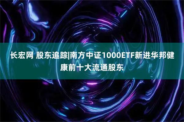 长宏网 股东追踪|南方中证1000ETF新进华邦健康前十大流通股东