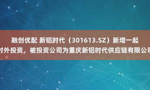 融创优配 新铝时代（301613.SZ）新增一起对外投资，被投资公司为重庆新铝时代供应链有限公司