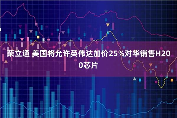 荣立通 美国将允许英伟达加价25%对华销售H200芯片