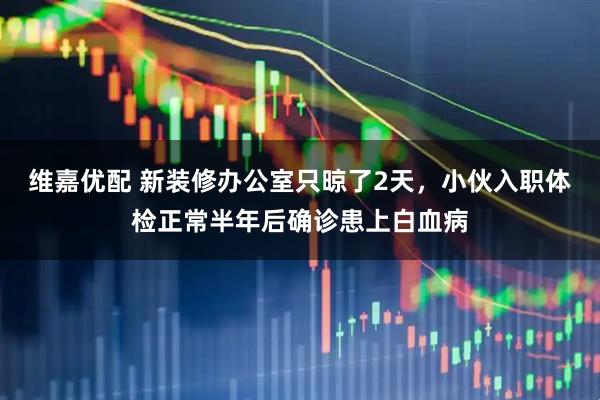 维嘉优配 新装修办公室只晾了2天，小伙入职体检正常半年后确诊患上白血病