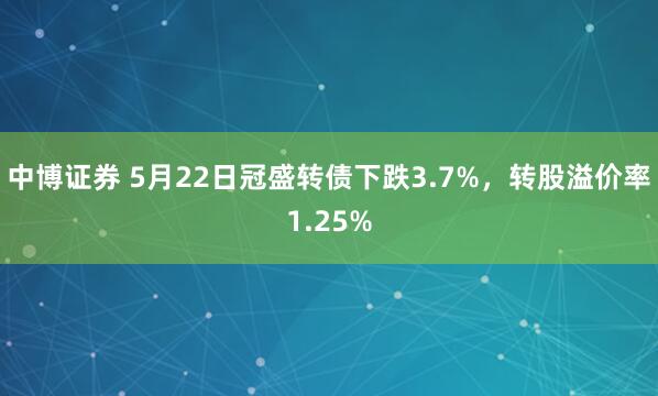 中博证券 5月22日冠盛转债下跌3.7%，转股溢价率1.25%