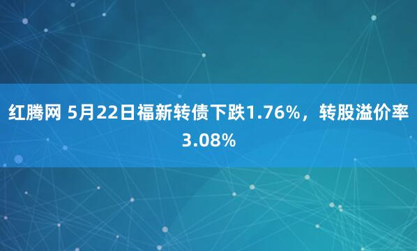 红腾网 5月22日福新转债下跌1.76%，转股溢价率3.08%