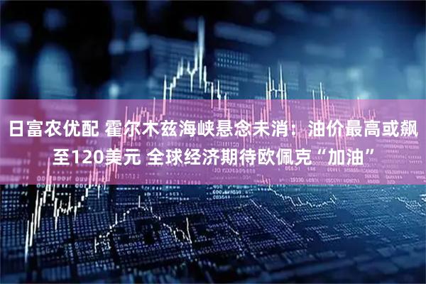日富农优配 霍尔木兹海峡悬念未消：油价最高或飙至120美元 全球经济期待欧佩克“加油”