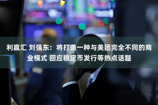利赢汇 刘强东：将打造一种与美团完全不同的商业模式 回应稳定币发行等热点话题