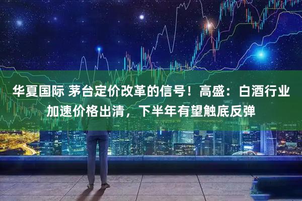 华夏国际 茅台定价改革的信号！高盛：白酒行业加速价格出清，下半年有望触底反弹