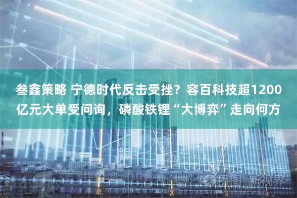 叁鑫策略 宁德时代反击受挫？容百科技超1200亿元大单受问询，磷酸铁锂“大博弈”走向何方