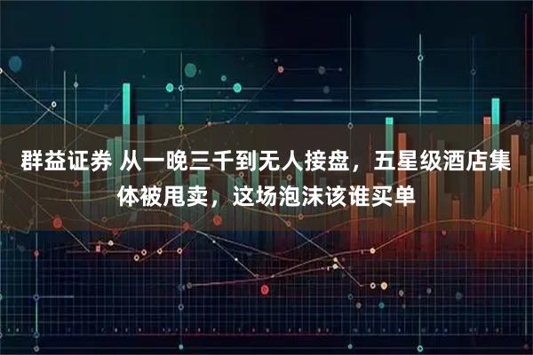 群益证券 从一晚三千到无人接盘，五星级酒店集体被甩卖，这场泡沫该谁买单