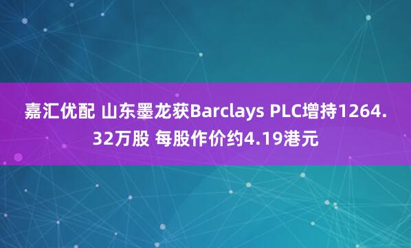 嘉汇优配 山东墨龙获Barclays PLC增持1264.32万股 每股作价约4.19港元