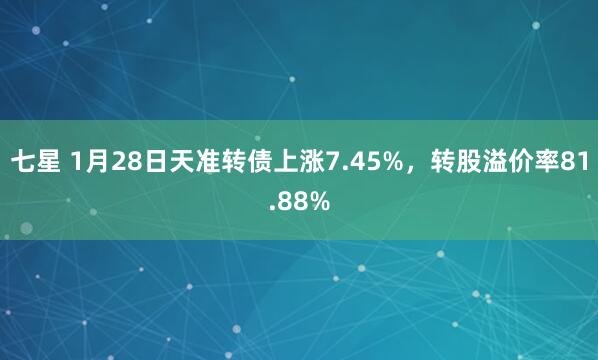 七星 1月28日天准转债上涨7.45%，转股溢价率81.88%