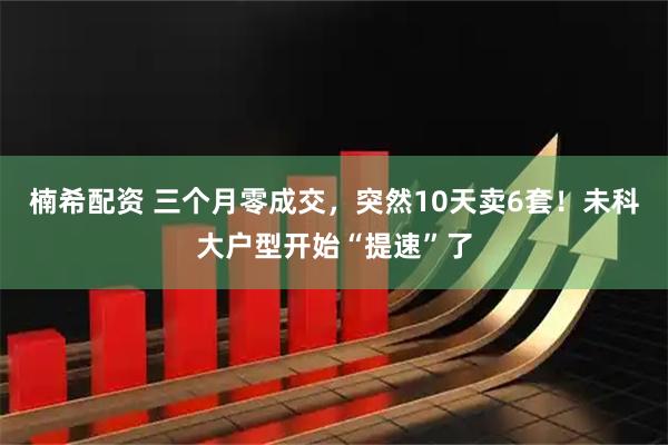 楠希配资 三个月零成交，突然10天卖6套！未科大户型开始“提速”了
